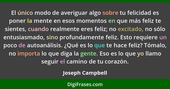 El único modo de averiguar algo sobre tu felicidad es poner la mente en esos momentos en que más feliz te sientes, cuando realmente... - Joseph Campbell