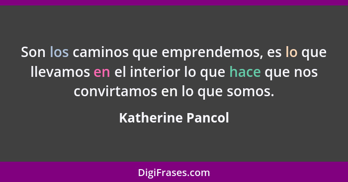 Son los caminos que emprendemos, es lo que llevamos en el interior lo que hace que nos convirtamos en lo que somos.... - Katherine Pancol