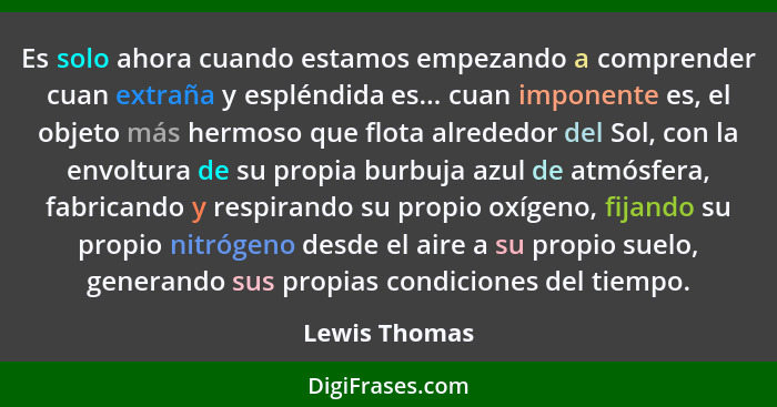 Es solo ahora cuando estamos empezando a comprender cuan extraña y espléndida es... cuan imponente es, el objeto más hermoso que flota... - Lewis Thomas