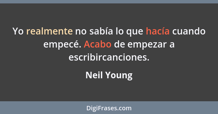 Yo realmente no sabía lo que hacía cuando empecé. Acabo de empezar a escribircanciones.... - Neil Young