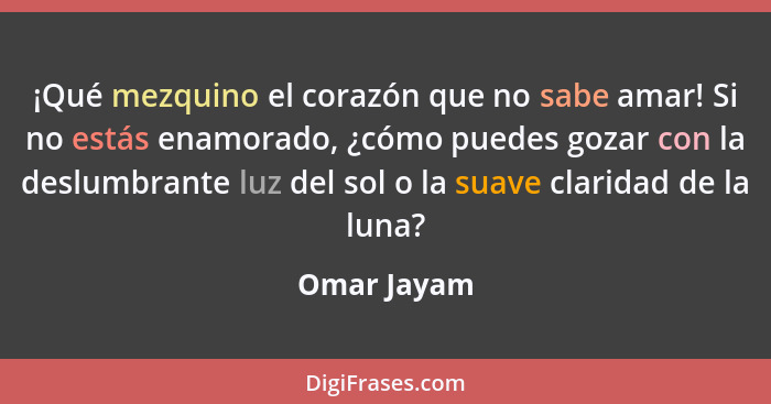 ¡Qué mezquino el corazón que no sabe amar! Si no estás enamorado, ¿cómo puedes gozar con la deslumbrante luz del sol o la suave claridad... - Omar Jayam