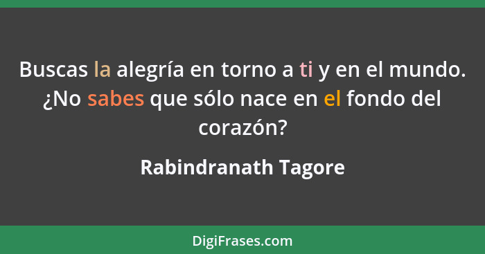 Buscas la alegría en torno a ti y en el mundo. ¿No sabes que sólo nace en el fondo del corazón?... - Rabindranath Tagore