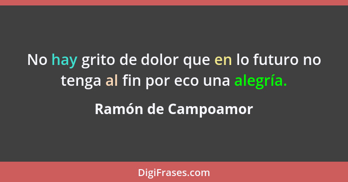 No hay grito de dolor que en lo futuro no tenga al fin por eco una alegría.... - Ramón de Campoamor