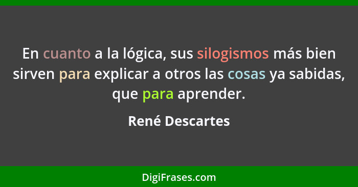 En cuanto a la lógica, sus silogismos más bien sirven para explicar a otros las cosas ya sabidas, que para aprender.... - René Descartes