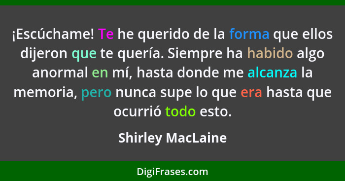 ¡Escúchame! Te he querido de la forma que ellos dijeron que te quería. Siempre ha habido algo anormal en mí, hasta donde me alcanza... - Shirley MacLaine