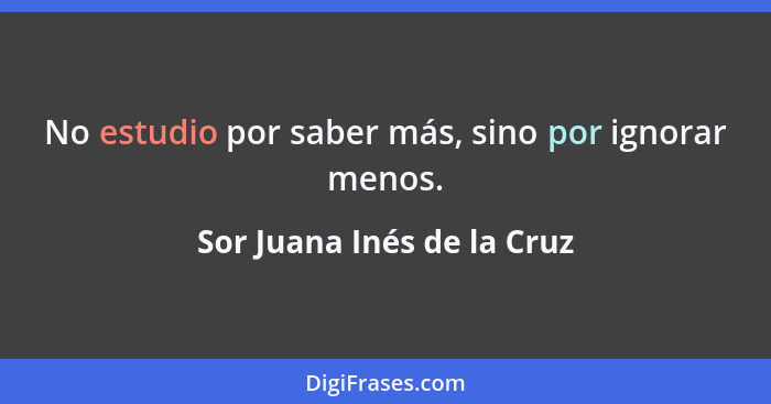No estudio por saber más, sino por ignorar menos.... - Sor Juana Inés de la Cruz