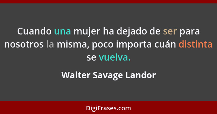 Cuando una mujer ha dejado de ser para nosotros la misma, poco importa cuán distinta se vuelva.... - Walter Savage Landor