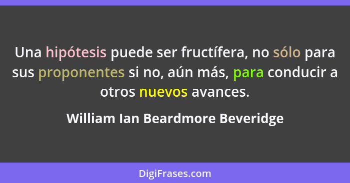 Una hipótesis puede ser fructífera, no sólo para sus proponentes si no, aún más, para conducir a otros nuevos avance... - William Ian Beardmore Beveridge