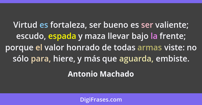 Virtud es fortaleza, ser bueno es ser valiente; escudo, espada y maza llevar bajo la frente; porque el valor honrado de todas armas... - Antonio Machado
