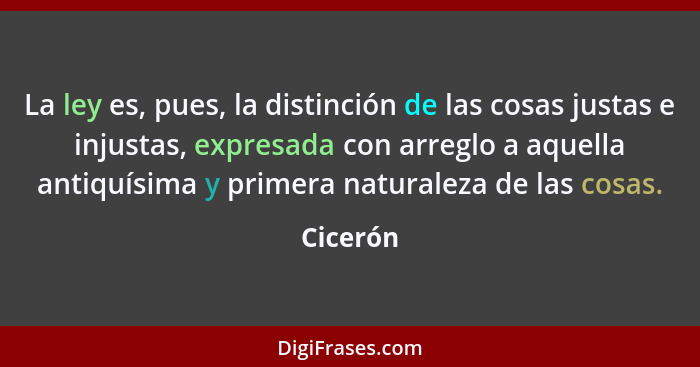 La ley es, pues, la distinción de las cosas justas e injustas, expresada con arreglo a aquella antiquísima y primera naturaleza de las cosas... - Cicerón