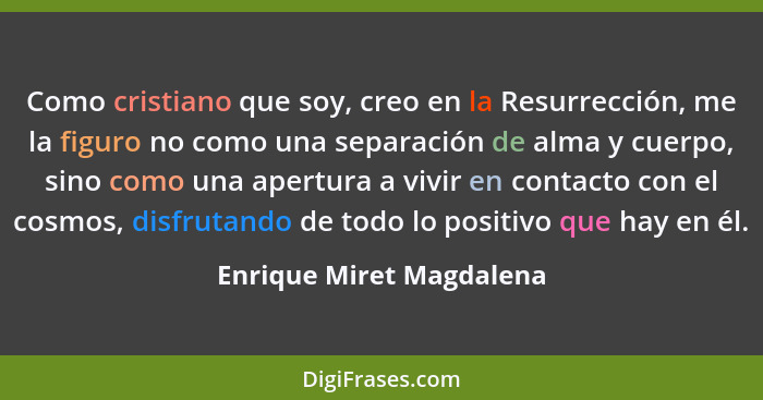 Como cristiano que soy, creo en la Resurrección, me la figuro no como una separación de alma y cuerpo, sino como una apertur... - Enrique Miret Magdalena