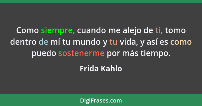 Como siempre, cuando me alejo de ti, tomo dentro de mí tu mundo y tu vida, y así es como puedo sostenerme por más tiempo.... - Frida Kahlo