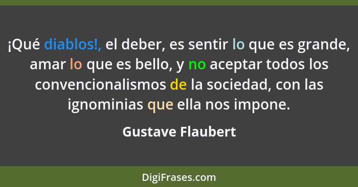 ¡Qué diablos!, el deber, es sentir lo que es grande, amar lo que es bello, y no aceptar todos los convencionalismos de la sociedad,... - Gustave Flaubert