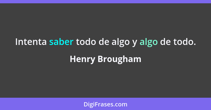 Intenta saber todo de algo y algo de todo.... - Henry Brougham