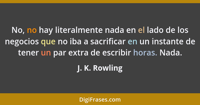 No, no hay literalmente nada en el lado de los negocios que no iba a sacrificar en un instante de tener un par extra de escribir horas... - J. K. Rowling