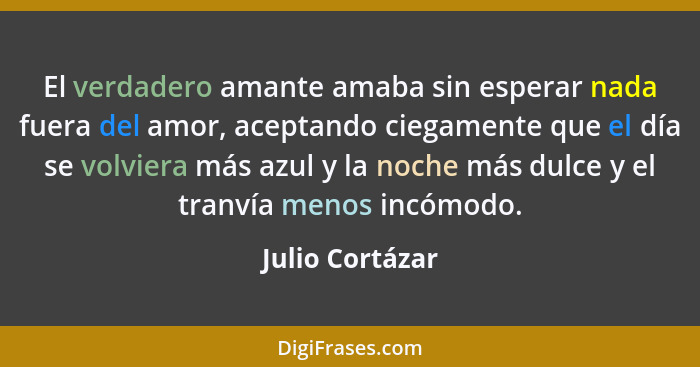 El verdadero amante amaba sin esperar nada fuera del amor, aceptando ciegamente que el día se volviera más azul y la noche más dulce... - Julio Cortázar