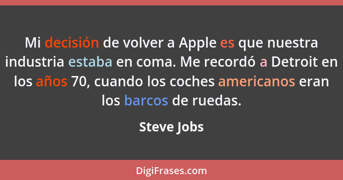 Mi decisión de volver a Apple es que nuestra industria estaba en coma. Me recordó a Detroit en los años 70, cuando los coches americanos... - Steve Jobs