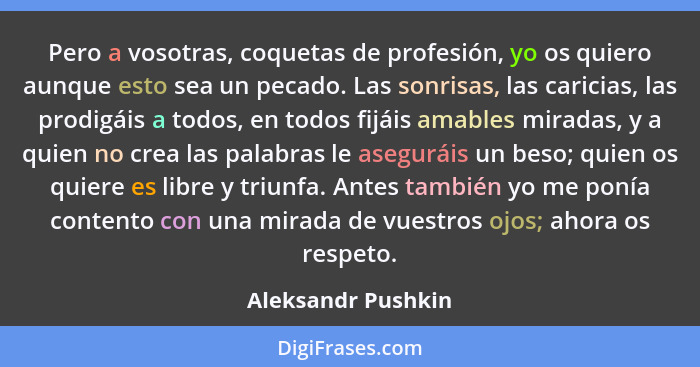 Pero a vosotras, coquetas de profesión, yo os quiero aunque esto sea un pecado. Las sonrisas, las caricias, las prodigáis a todos,... - Aleksandr Pushkin