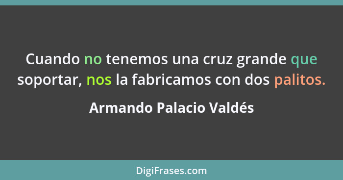 Cuando no tenemos una cruz grande que soportar, nos la fabricamos con dos palitos.... - Armando Palacio Valdés