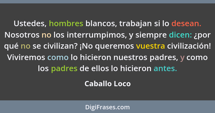 Ustedes, hombres blancos, trabajan si lo desean. Nosotros no los interrumpimos, y siempre dicen: ¿por qué no se civilizan? ¡No queremos... - Caballo Loco