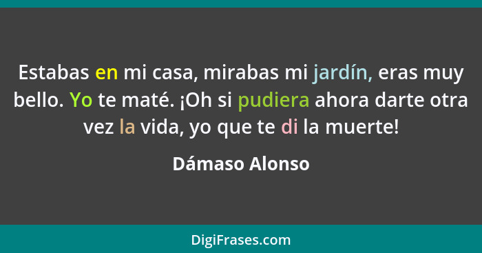 Estabas en mi casa, mirabas mi jardín, eras muy bello. Yo te maté. ¡Oh si pudiera ahora darte otra vez la vida, yo que te di la muerte... - Dámaso Alonso