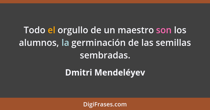 Todo el orgullo de un maestro son los alumnos, la germinación de las semillas sembradas.... - Dmitri Mendeléyev