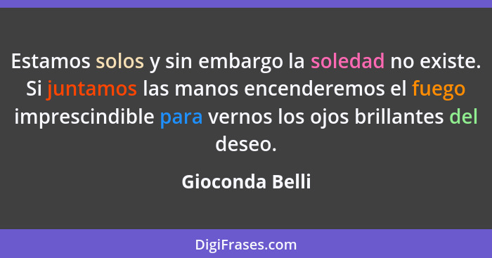 Estamos solos y sin embargo la soledad no existe. Si juntamos las manos encenderemos el fuego imprescindible para vernos los ojos bri... - Gioconda Belli