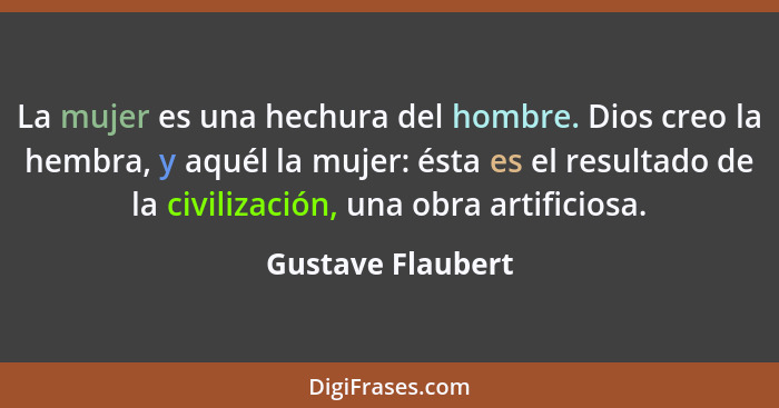 La mujer es una hechura del hombre. Dios creo la hembra, y aquél la mujer: ésta es el resultado de la civilización, una obra artifi... - Gustave Flaubert