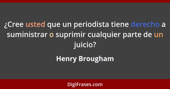 ¿Cree usted que un periodista tiene derecho a suministrar o suprimir cualquier parte de un juicio?... - Henry Brougham