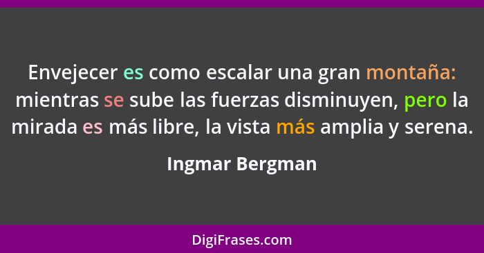 Envejecer es como escalar una gran montaña: mientras se sube las fuerzas disminuyen, pero la mirada es más libre, la vista más amplia... - Ingmar Bergman