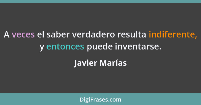 A veces el saber verdadero resulta indiferente, y entonces puede inventarse.... - Javier Marías