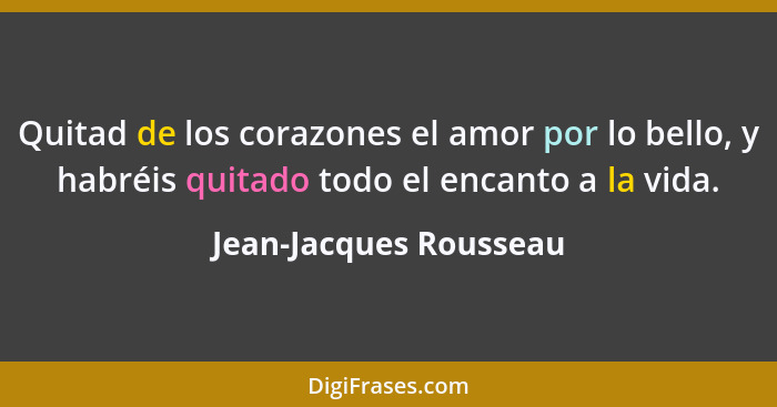 Quitad de los corazones el amor por lo bello, y habréis quitado todo el encanto a la vida.... - Jean-Jacques Rousseau
