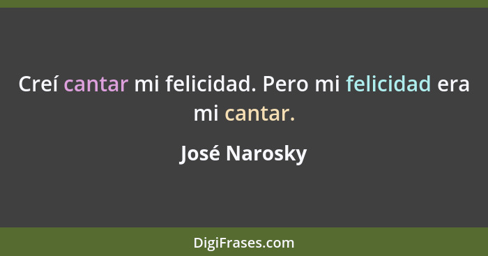 Creí cantar mi felicidad. Pero mi felicidad era mi cantar.... - José Narosky