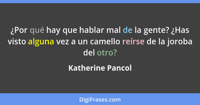 ¿Por qué hay que hablar mal de la gente? ¿Has visto alguna vez a un camello reírse de la joroba del otro?... - Katherine Pancol