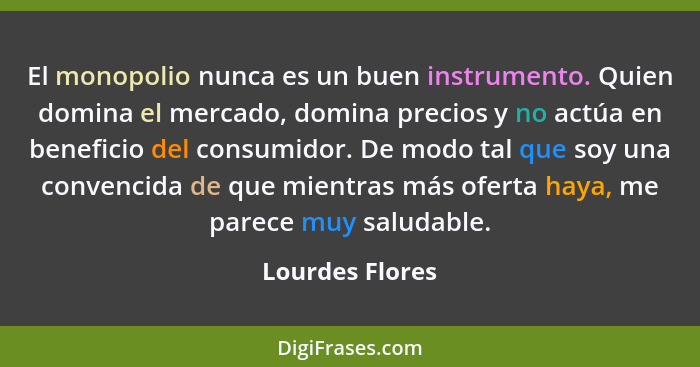 El monopolio nunca es un buen instrumento. Quien domina el mercado, domina precios y no actúa en beneficio del consumidor. De modo ta... - Lourdes Flores