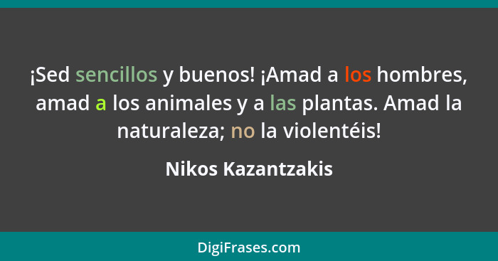 ¡Sed sencillos y buenos! ¡Amad a los hombres, amad a los animales y a las plantas. Amad la naturaleza; no la violentéis!... - Nikos Kazantzakis