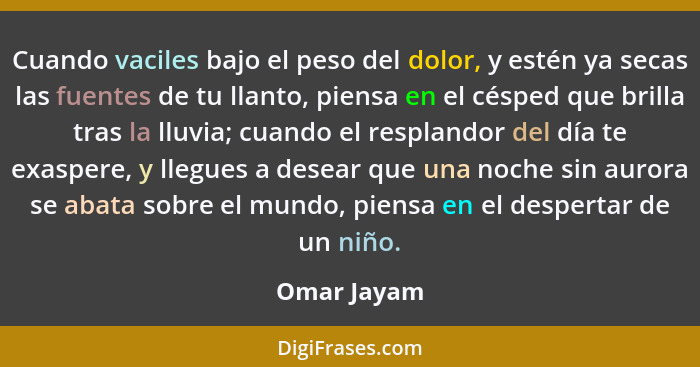 Cuando vaciles bajo el peso del dolor, y estén ya secas las fuentes de tu llanto, piensa en el césped que brilla tras la lluvia; cuando e... - Omar Jayam