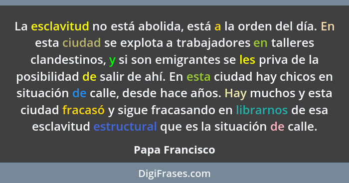 La esclavitud no está abolida, está a la orden del día. En esta ciudad se explota a trabajadores en talleres clandestinos, y si son e... - Papa Francisco