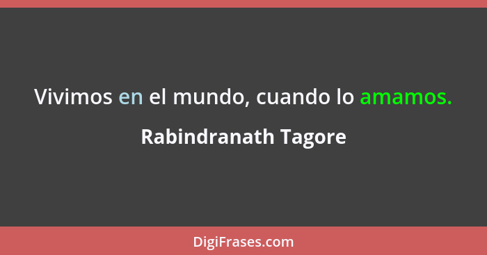 Vivimos en el mundo, cuando lo amamos.... - Rabindranath Tagore