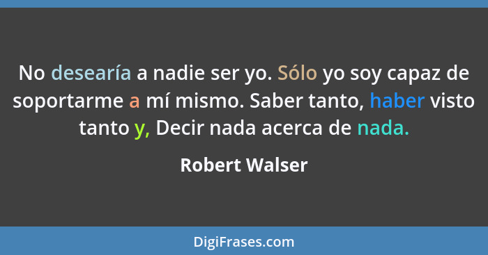 No desearía a nadie ser yo. Sólo yo soy capaz de soportarme a mí mismo. Saber tanto, haber visto tanto y, Decir nada acerca de nada.... - Robert Walser