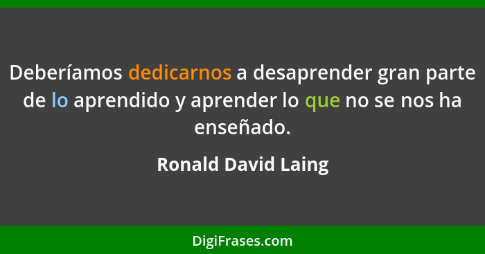 Deberíamos dedicarnos a desaprender gran parte de lo aprendido y aprender lo que no se nos ha enseñado.... - Ronald David Laing