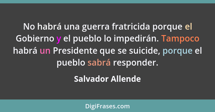 No habrá una guerra fratricida porque el Gobierno y el pueblo lo impedirán. Tampoco habrá un Presidente que se suicide, porque el p... - Salvador Allende