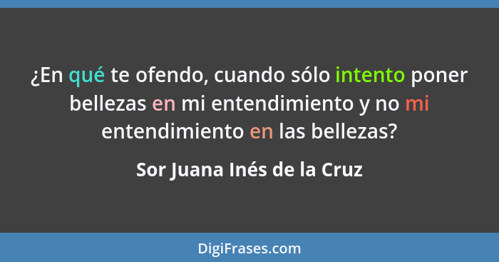 ¿En qué te ofendo, cuando sólo intento poner bellezas en mi entendimiento y no mi entendimiento en las bellezas?... - Sor Juana Inés de la Cruz