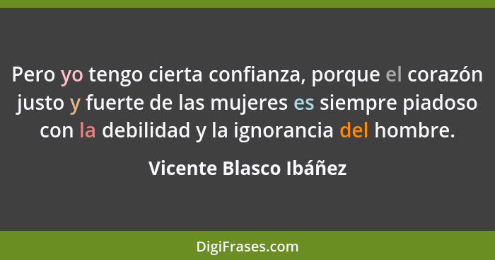 Pero yo tengo cierta confianza, porque el corazón justo y fuerte de las mujeres es siempre piadoso con la debilidad y la ignor... - Vicente Blasco Ibáñez