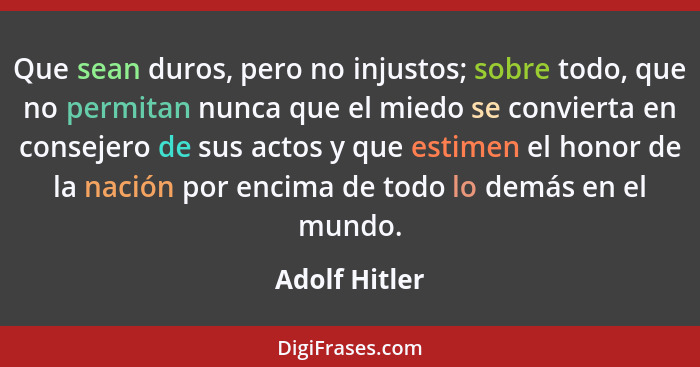 Que sean duros, pero no injustos; sobre todo, que no permitan nunca que el miedo se convierta en consejero de sus actos y que estimen e... - Adolf Hitler