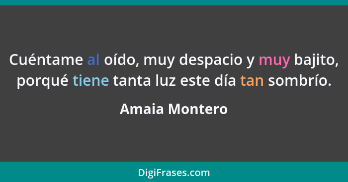 Cuéntame al oído, muy despacio y muy bajito, porqué tiene tanta luz este día tan sombrío.... - Amaia Montero