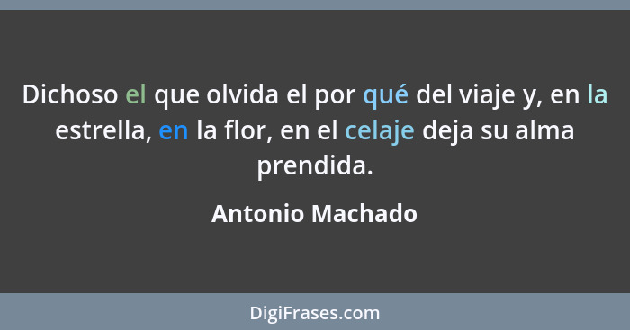 Dichoso el que olvida el por qué del viaje y, en la estrella, en la flor, en el celaje deja su alma prendida.... - Antonio Machado