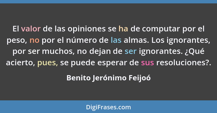 El valor de las opiniones se ha de computar por el peso, no por el número de las almas. Los ignorantes, por ser muchos, no de... - Benito Jerónimo Feijoó