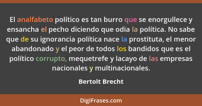 El analfabeto político es tan burro que se enorgullece y ensancha el pecho diciendo que odia la política. No sabe que de su ignoranci... - Bertolt Brecht