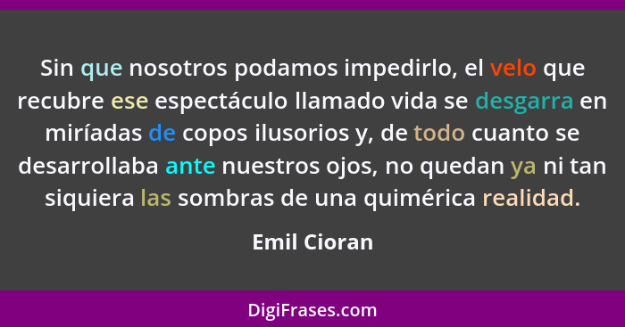 Sin que nosotros podamos impedirlo, el velo que recubre ese espectáculo llamado vida se desgarra en miríadas de copos ilusorios y, de to... - Emil Cioran